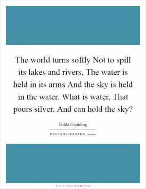 The world turns softly Not to spill its lakes and rivers, The water is held in its arms And the sky is held in the water. What is water, That pours silver, And can hold the sky? Picture Quote #1