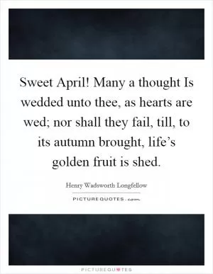Sweet April! Many a thought Is wedded unto thee, as hearts are wed; nor shall they fail, till, to its autumn brought, life’s golden fruit is shed Picture Quote #1