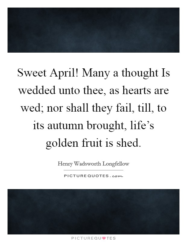 Sweet April! Many a thought Is wedded unto thee, as hearts are wed; nor shall they fail, till, to its autumn brought, life's golden fruit is shed Picture Quote #1