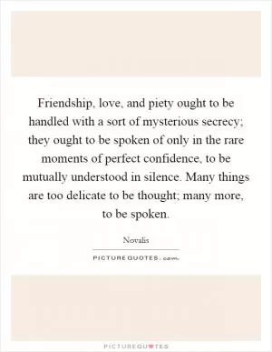 Friendship, love, and piety ought to be handled with a sort of mysterious secrecy; they ought to be spoken of only in the rare moments of perfect confidence, to be mutually understood in silence. Many things are too delicate to be thought; many more, to be spoken Picture Quote #1