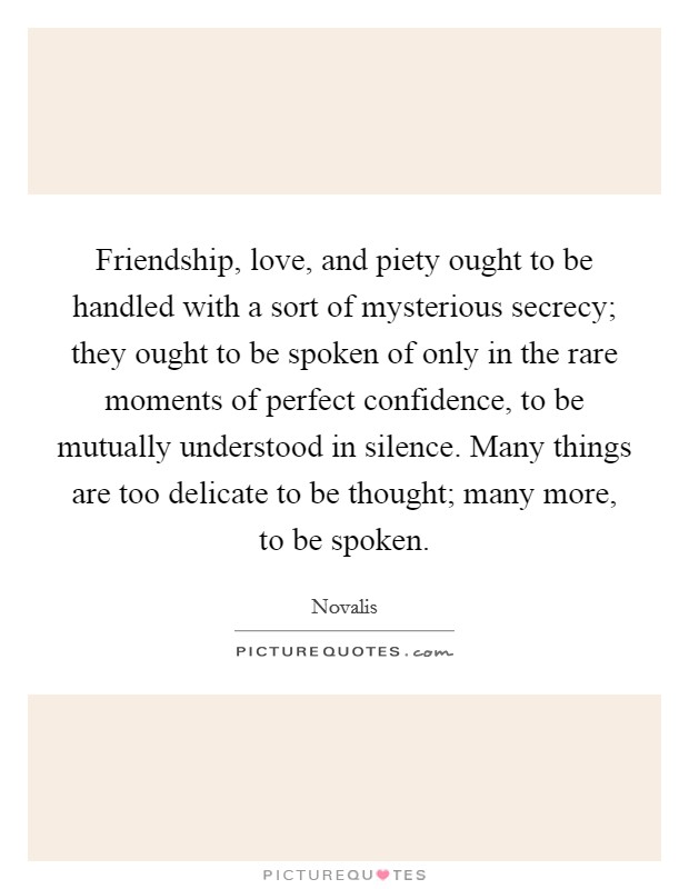 Friendship, love, and piety ought to be handled with a sort of mysterious secrecy; they ought to be spoken of only in the rare moments of perfect confidence, to be mutually understood in silence. Many things are too delicate to be thought; many more, to be spoken Picture Quote #1