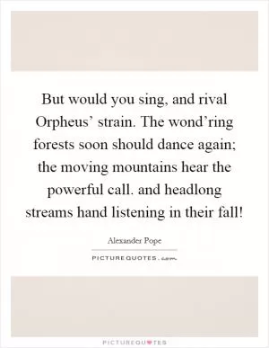 But would you sing, and rival Orpheus’ strain. The wond’ring forests soon should dance again; the moving mountains hear the powerful call. and headlong streams hand listening in their fall! Picture Quote #1