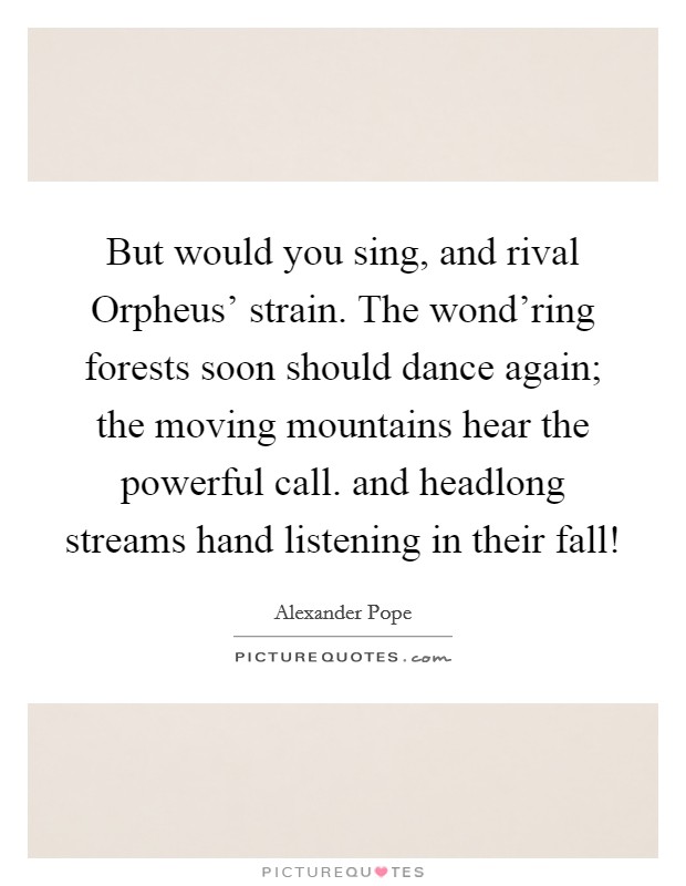 But would you sing, and rival Orpheus' strain. The wond'ring forests soon should dance again; the moving mountains hear the powerful call. and headlong streams hand listening in their fall! Picture Quote #1