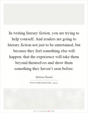 In writing literary fiction, you are trying to help yourself. And readers are going to literary fiction not just to be entertained, but because they feel something else will happen; that the experience will take them beyond themselves and show them something they haven’t seen before Picture Quote #1