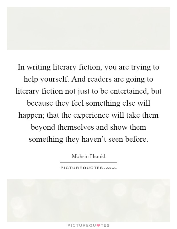 In writing literary fiction, you are trying to help yourself. And readers are going to literary fiction not just to be entertained, but because they feel something else will happen; that the experience will take them beyond themselves and show them something they haven't seen before Picture Quote #1