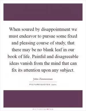When soured by disappointment we must endeavor to pursue some fixed and pleasing course of study, that there may be no blank leaf in our book of life. Painful and disagreeable ideas vanish from the mind that can fix its attention upon any subject Picture Quote #1
