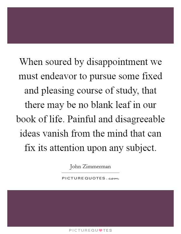 When soured by disappointment we must endeavor to pursue some fixed and pleasing course of study, that there may be no blank leaf in our book of life. Painful and disagreeable ideas vanish from the mind that can fix its attention upon any subject Picture Quote #1
