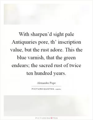 With sharpen’d sight pale Antiquaries pore, th’ inscription value, but the rust adore. This the blue varnish, that the green endears; the sacred rust of twice ten hundred years Picture Quote #1