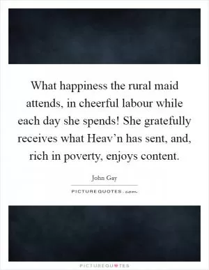What happiness the rural maid attends, in cheerful labour while each day she spends! She gratefully receives what Heav’n has sent, and, rich in poverty, enjoys content Picture Quote #1