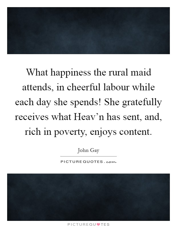 What happiness the rural maid attends, in cheerful labour while each day she spends! She gratefully receives what Heav'n has sent, and, rich in poverty, enjoys content Picture Quote #1