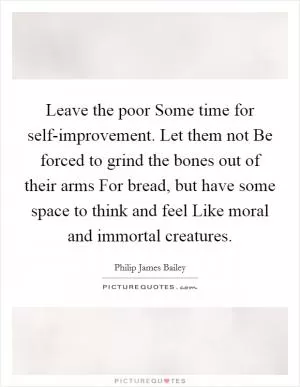 Leave the poor Some time for self-improvement. Let them not Be forced to grind the bones out of their arms For bread, but have some space to think and feel Like moral and immortal creatures Picture Quote #1