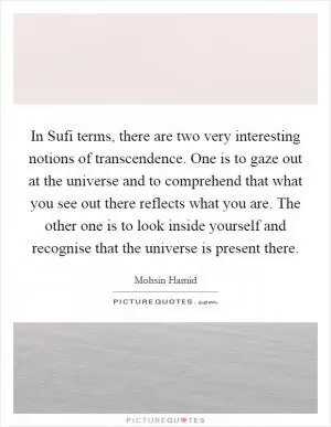 In Sufi terms, there are two very interesting notions of transcendence. One is to gaze out at the universe and to comprehend that what you see out there reflects what you are. The other one is to look inside yourself and recognise that the universe is present there Picture Quote #1