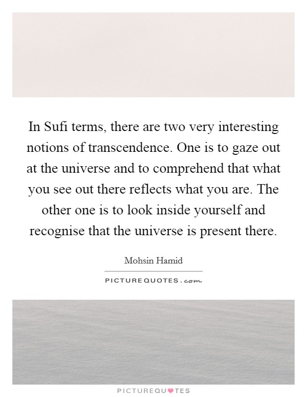 In Sufi terms, there are two very interesting notions of transcendence. One is to gaze out at the universe and to comprehend that what you see out there reflects what you are. The other one is to look inside yourself and recognise that the universe is present there Picture Quote #1