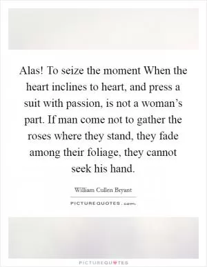 Alas! To seize the moment When the heart inclines to heart, and press a suit with passion, is not a woman’s part. If man come not to gather the roses where they stand, they fade among their foliage, they cannot seek his hand Picture Quote #1