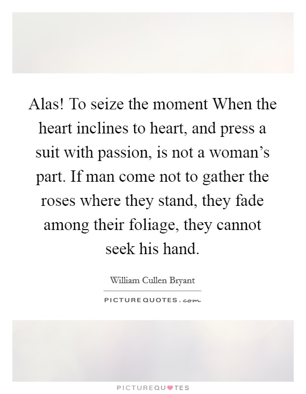 Alas! To seize the moment When the heart inclines to heart, and press a suit with passion, is not a woman's part. If man come not to gather the roses where they stand, they fade among their foliage, they cannot seek his hand Picture Quote #1