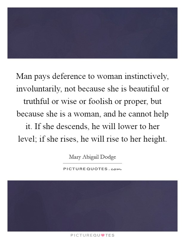 Man pays deference to woman instinctively, involuntarily, not because she is beautiful or truthful or wise or foolish or proper, but because she is a woman, and he cannot help it. If she descends, he will lower to her level; if she rises, he will rise to her height Picture Quote #1