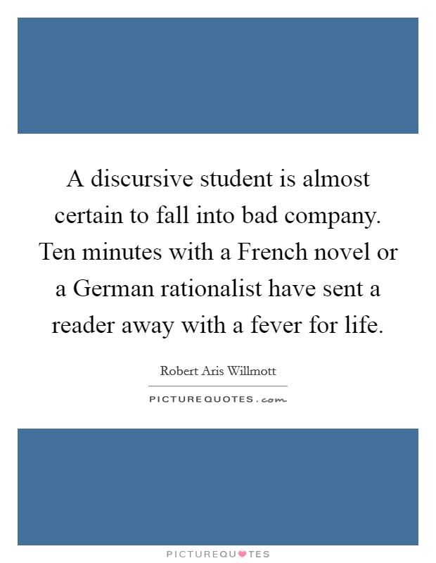 A discursive student is almost certain to fall into bad company. Ten minutes with a French novel or a German rationalist have sent a reader away with a fever for life Picture Quote #1