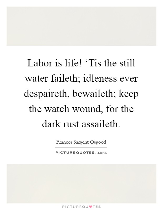 Labor is life! ‘Tis the still water faileth; idleness ever despaireth, bewaileth; keep the watch wound, for the dark rust assaileth Picture Quote #1
