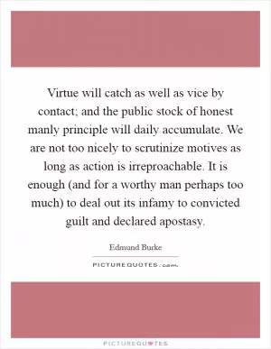Virtue will catch as well as vice by contact; and the public stock of honest manly principle will daily accumulate. We are not too nicely to scrutinize motives as long as action is irreproachable. It is enough (and for a worthy man perhaps too much) to deal out its infamy to convicted guilt and declared apostasy Picture Quote #1