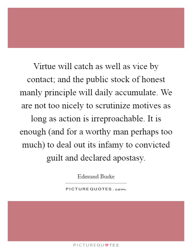 Virtue will catch as well as vice by contact; and the public stock of honest manly principle will daily accumulate. We are not too nicely to scrutinize motives as long as action is irreproachable. It is enough (and for a worthy man perhaps too much) to deal out its infamy to convicted guilt and declared apostasy Picture Quote #1