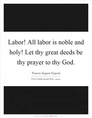 Labor! All labor is noble and holy! Let thy great deeds be thy prayer to thy God Picture Quote #1