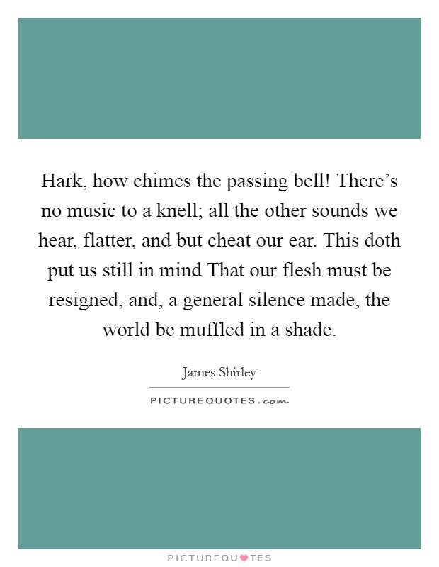 Hark, how chimes the passing bell! There's no music to a knell; all the other sounds we hear, flatter, and but cheat our ear. This doth put us still in mind That our flesh must be resigned, and, a general silence made, the world be muffled in a shade Picture Quote #1