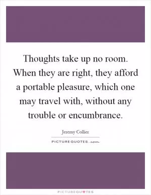 Thoughts take up no room. When they are right, they afford a portable pleasure, which one may travel with, without any trouble or encumbrance Picture Quote #1