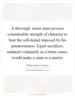 A thorough: miser must possess considerable strength of character to bear the self-denial imposed by his penuriousness. Equal sacrifices, endured voluntarily in a better cause, would make a saint or a martyr Picture Quote #1
