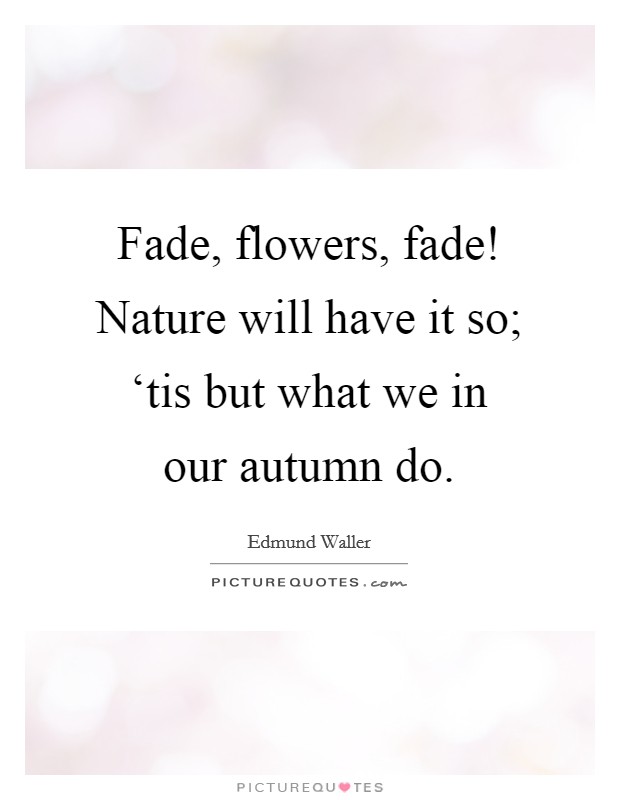 Fade, flowers, fade! Nature will have it so; ‘tis but what we in our autumn do Picture Quote #1