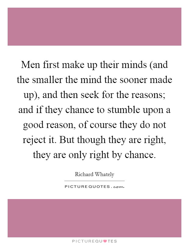Men first make up their minds (and the smaller the mind the sooner made up), and then seek for the reasons; and if they chance to stumble upon a good reason, of course they do not reject it. But though they are right, they are only right by chance Picture Quote #1