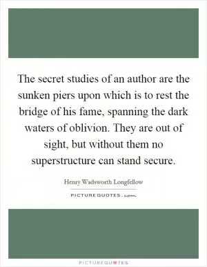 The secret studies of an author are the sunken piers upon which is to rest the bridge of his fame, spanning the dark waters of oblivion. They are out of sight, but without them no superstructure can stand secure Picture Quote #1
