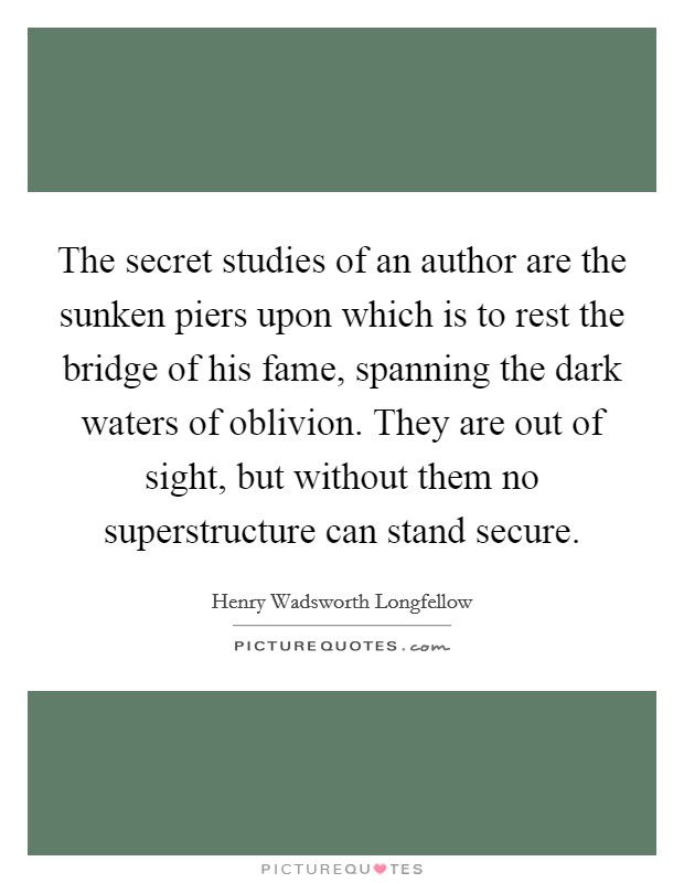 The secret studies of an author are the sunken piers upon which is to rest the bridge of his fame, spanning the dark waters of oblivion. They are out of sight, but without them no superstructure can stand secure Picture Quote #1