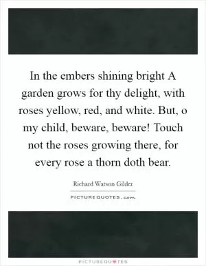 In the embers shining bright A garden grows for thy delight, with roses yellow, red, and white. But, o my child, beware, beware! Touch not the roses growing there, for every rose a thorn doth bear Picture Quote #1