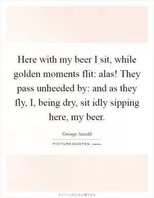 Here with my beer I sit, while golden moments flit: alas! They pass unheeded by: and as they fly, I, being dry, sit idly sipping here, my beer Picture Quote #1