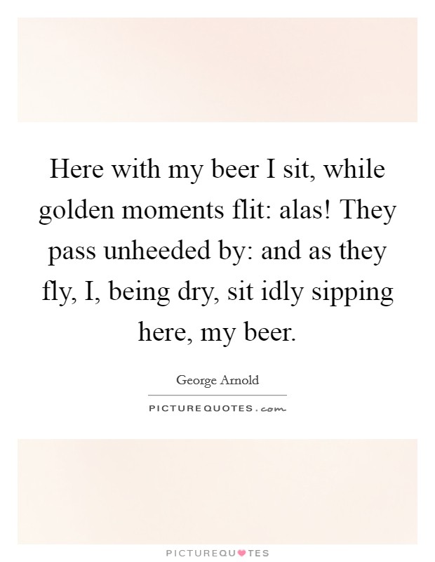 Here with my beer I sit, while golden moments flit: alas! They pass unheeded by: and as they fly, I, being dry, sit idly sipping here, my beer Picture Quote #1