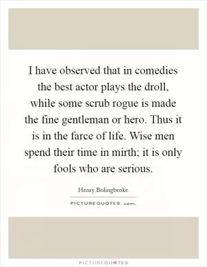 I have observed that in comedies the best actor plays the droll, while some scrub rogue is made the fine gentleman or hero. Thus it is in the farce of life. Wise men spend their time in mirth; it is only fools who are serious Picture Quote #1