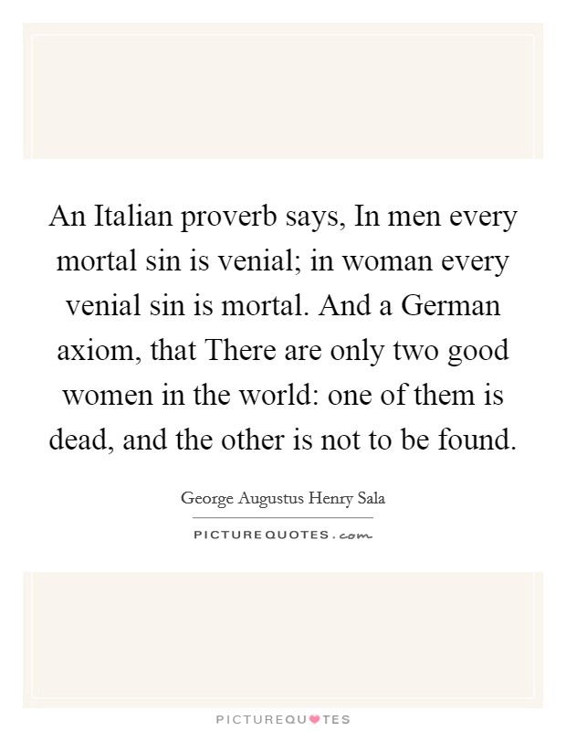 An Italian proverb says, In men every mortal sin is venial; in woman every venial sin is mortal. And a German axiom, that There are only two good women in the world: one of them is dead, and the other is not to be found Picture Quote #1