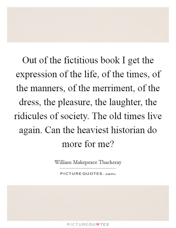 Out of the fictitious book I get the expression of the life, of the times, of the manners, of the merriment, of the dress, the pleasure, the laughter, the ridicules of society. The old times live again. Can the heaviest historian do more for me? Picture Quote #1