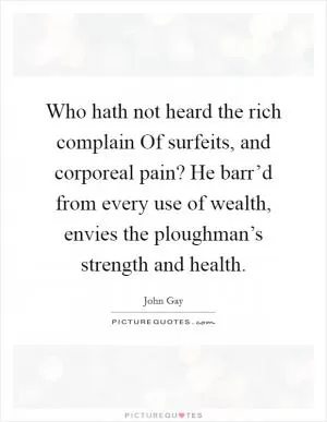 Who hath not heard the rich complain Of surfeits, and corporeal pain? He barr’d from every use of wealth, envies the ploughman’s strength and health Picture Quote #1