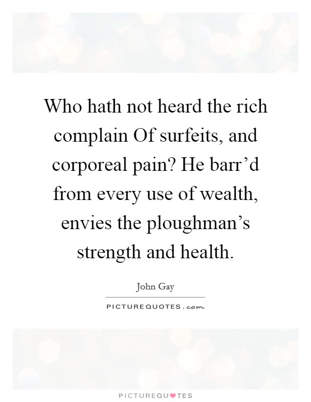 Who hath not heard the rich complain Of surfeits, and corporeal pain? He barr'd from every use of wealth, envies the ploughman's strength and health Picture Quote #1