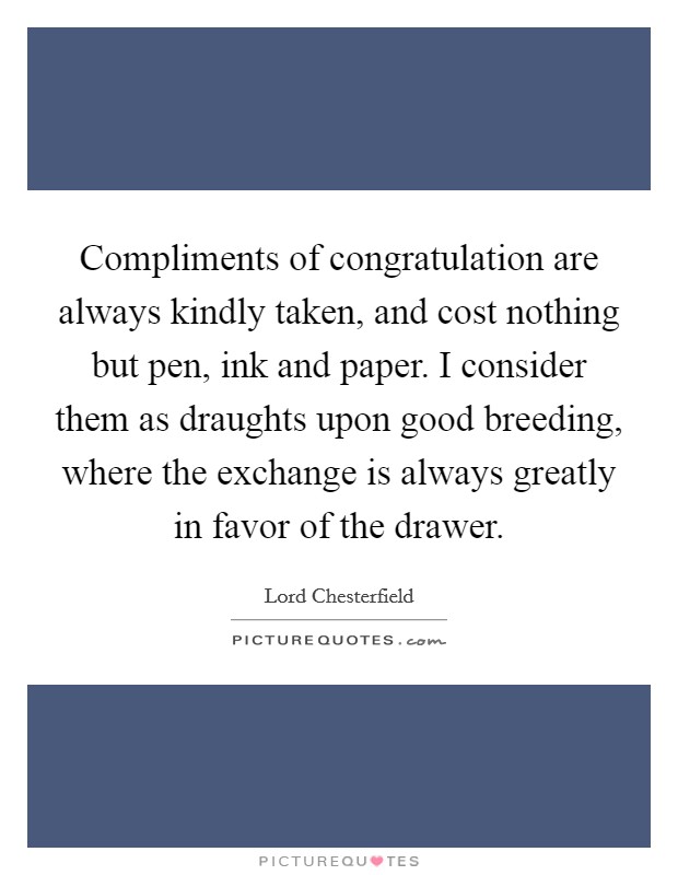 Compliments of congratulation are always kindly taken, and cost nothing but pen, ink and paper. I consider them as draughts upon good breeding, where the exchange is always greatly in favor of the drawer Picture Quote #1