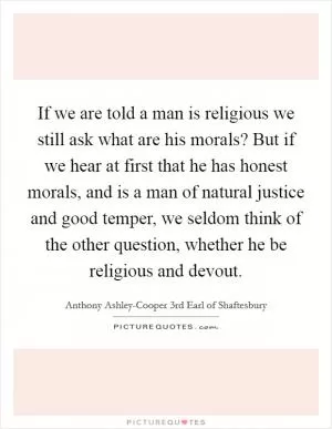 If we are told a man is religious we still ask what are his morals? But if we hear at first that he has honest morals, and is a man of natural justice and good temper, we seldom think of the other question, whether he be religious and devout Picture Quote #1