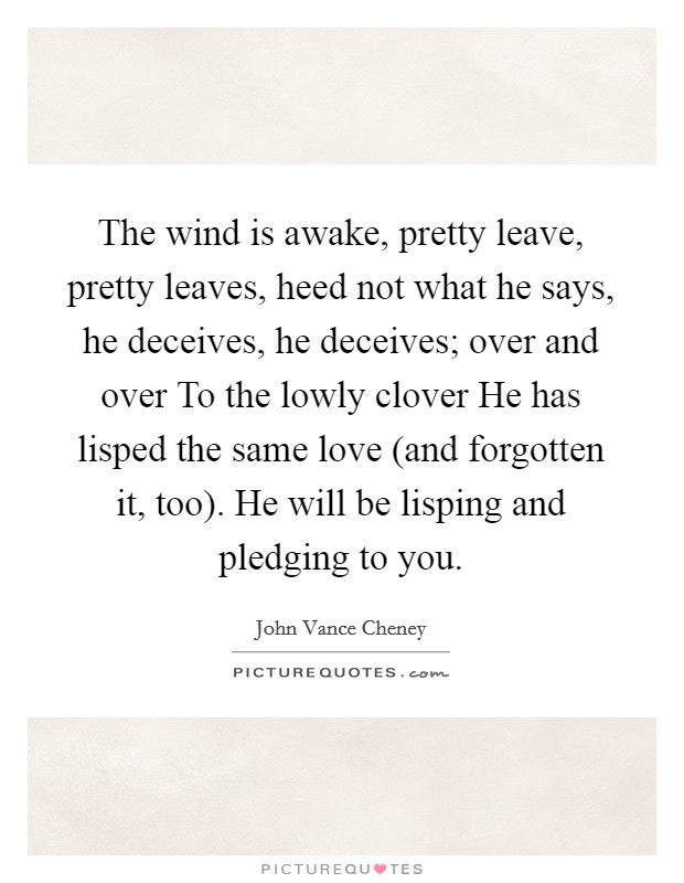 The wind is awake, pretty leave, pretty leaves, heed not what he says, he deceives, he deceives; over and over To the lowly clover He has lisped the same love (and forgotten it, too). He will be lisping and pledging to you Picture Quote #1