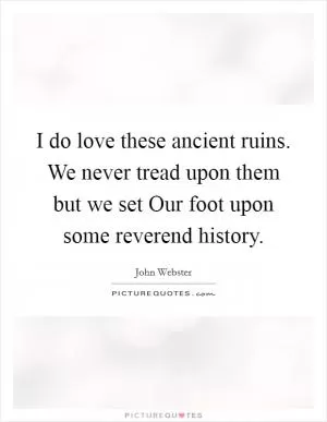 I do love these ancient ruins. We never tread upon them but we set Our foot upon some reverend history Picture Quote #1