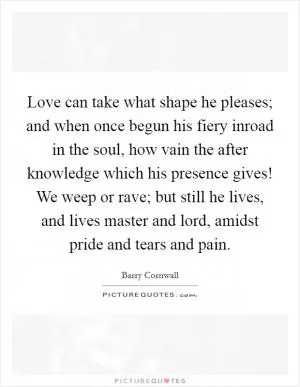 Love can take what shape he pleases; and when once begun his fiery inroad in the soul, how vain the after knowledge which his presence gives! We weep or rave; but still he lives, and lives master and lord, amidst pride and tears and pain Picture Quote #1