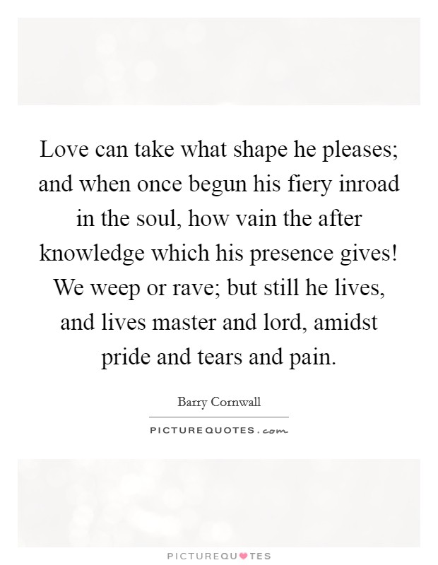 Love can take what shape he pleases; and when once begun his fiery inroad in the soul, how vain the after knowledge which his presence gives! We weep or rave; but still he lives, and lives master and lord, amidst pride and tears and pain Picture Quote #1