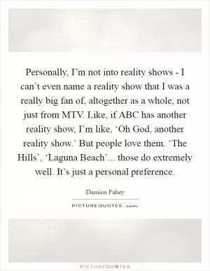 Personally, I’m not into reality shows - I can’t even name a reality show that I was a really big fan of, altogether as a whole, not just from MTV. Like, if ABC has another reality show, I’m like, ‘Oh God, another reality show.’ But people love them. ‘The Hills’, ‘Laguna Beach’... those do extremely well. It’s just a personal preference Picture Quote #1