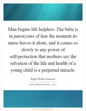 Man begins life helpless. The babe is in paroxysms of fear the moment its nurse leaves it alone, and it comes so slowly to any power of self-protection that mothers say the salvation of the life and health of a young child is a perpetual miracle Picture Quote #1