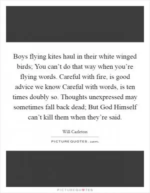 Boys flying kites haul in their white winged birds; You can’t do that way when you’re flying words. Careful with fire, is good advice we know Careful with words, is ten times doubly so. Thoughts unexpressed may sometimes fall back dead; But God Himself can’t kill them when they’re said Picture Quote #1