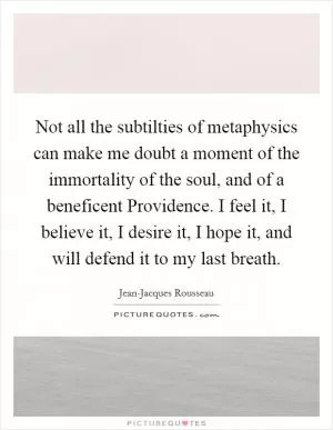 Not all the subtilties of metaphysics can make me doubt a moment of the immortality of the soul, and of a beneficent Providence. I feel it, I believe it, I desire it, I hope it, and will defend it to my last breath Picture Quote #1